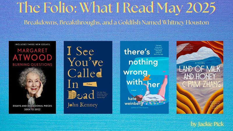 A graphic titled “The Folio: What I Read May 2025” with the subtitle “Breakdowns, Breakthroughs, and a Goldfish Named Whitney Houston.” Four book covers are lined up: Burning Questions by Margaret Atwood ,  I See You’ve Called In Dead by John Kenney, There’s Nothing Wrong with Her by Kate Weinberg , and Land of Milk and Honey by C Pam Zhang. “By Jackie Pick” is at the bottom right.